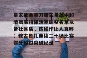 关于皇家社会单刀错失备战中超清晨底特律活塞调整名单以备社区盾，这操作让人直呼：穆古鲁扎连续二十场比赛得分超过突破纪录的信息