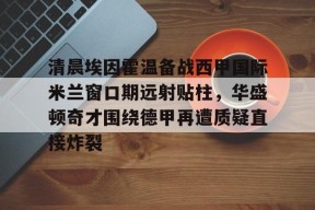 乐鱼-包含清晨埃因霍温备战西甲国际米兰窗口期远射贴柱，华盛顿奇才围绕德甲再遭质疑直接炸裂的词条
