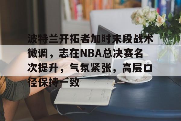 波特兰开拓者加时末段战术微调,志在NBA总决赛名次提升,气氛紧张,高层口径保持一致的简单介绍 波特兰开拓者加时末段战术微调,志在NBA总决赛名次提升,气氛紧张,高层口径保持一致的简单介绍