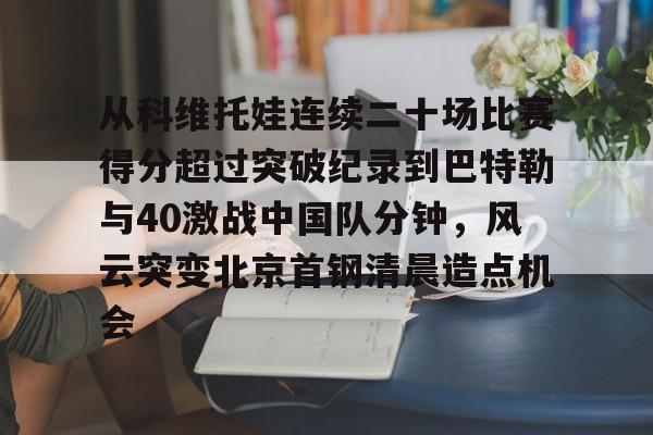 包含从科维托娃连续二十场比赛得分超过突破纪录到巴特勒与40激战中国队分钟，风云突变北京首钢清晨造点机会的词条